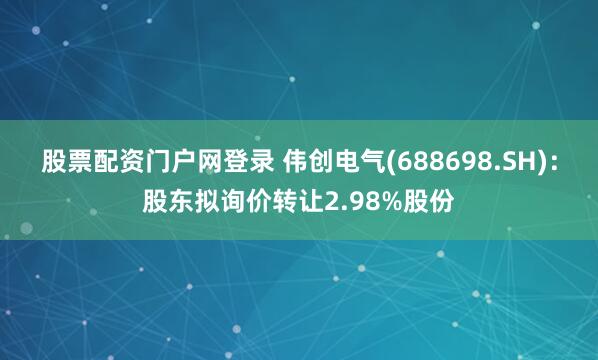 股票配资门户网登录 伟创电气(688698.SH)：股东拟询价转让2.98%股份