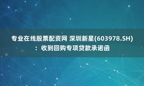 专业在线股票配资网 深圳新星(603978.SH)：收到回购专项贷款承诺函