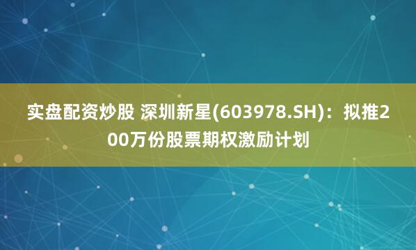 实盘配资炒股 深圳新星(603978.SH)：拟推200万份股票期权激励计划