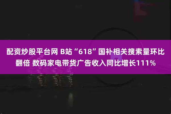 配资炒股平台网 B站“618”国补相关搜索量环比翻倍 数码家电带货广告收入同比增长111%