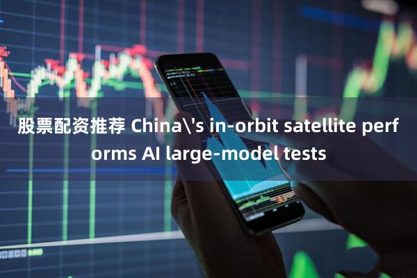 股票配资推荐 China's in-orbit satellite performs AI large-model tests