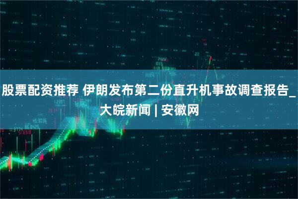 股票配资推荐 伊朗发布第二份直升机事故调查报告_大皖新闻 | 安徽网