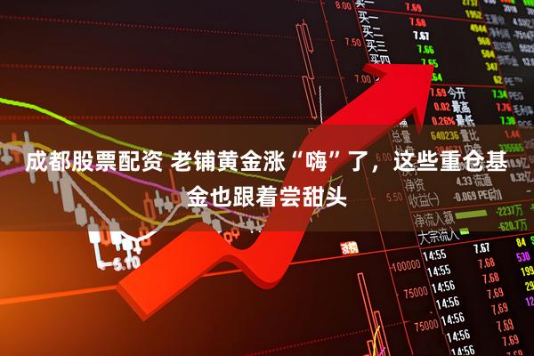 成都股票配资 老铺黄金涨“嗨”了，这些重仓基金也跟着尝甜头