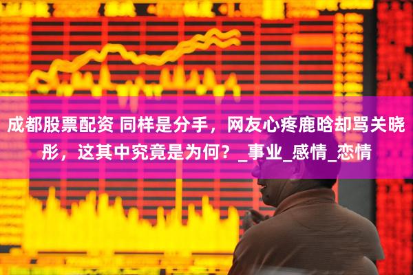 成都股票配资 同样是分手，网友心疼鹿晗却骂关晓彤，这其中究竟是为何？_事业_感情_恋情
