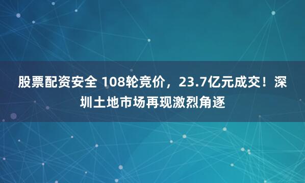 股票配资安全 108轮竞价，23.7亿元成交！深圳土地市场再现激烈角逐