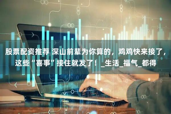 股票配资推荐 深山前辈为你算的，鸡鸡快来接了，这些“喜事”接住就发了！_生活_福气_都得