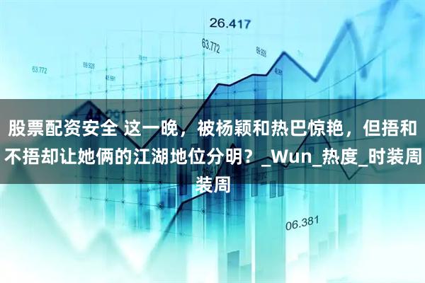 股票配资安全 这一晚，被杨颖和热巴惊艳，但捂和不捂却让她俩的江湖地位分明？_Wun_热度_时装周