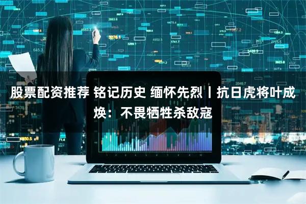 股票配资推荐 铭记历史 缅怀先烈丨抗日虎将叶成焕：不畏牺牲杀敌寇