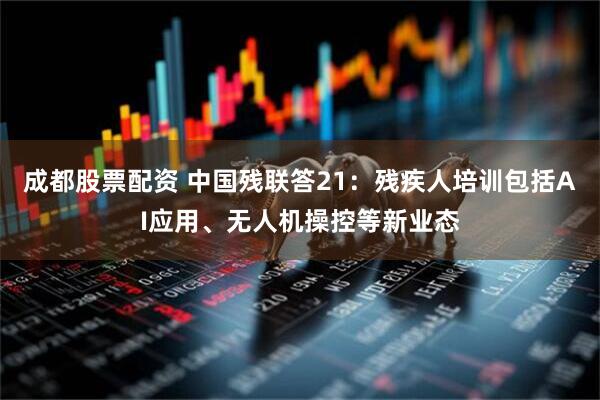 成都股票配资 中国残联答21：残疾人培训包括AI应用、无人机操控等新业态