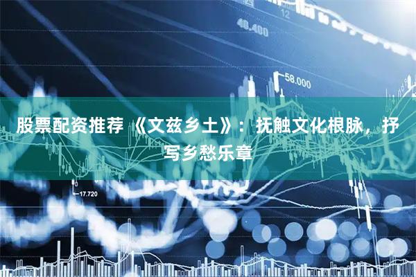 股票配资推荐 《文兹乡土》：抚触文化根脉，抒写乡愁乐章