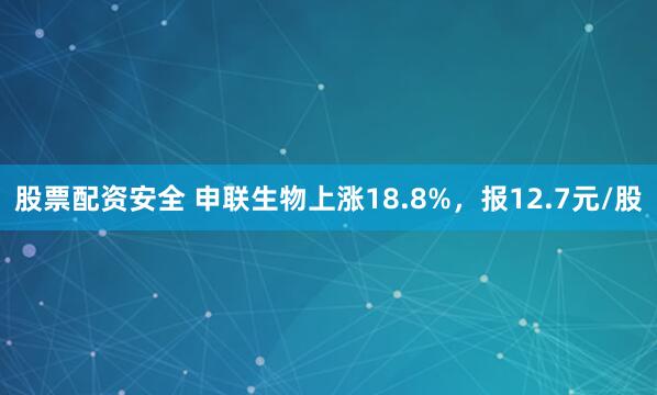 股票配资安全 申联生物上涨18.8%，报12.7元/股