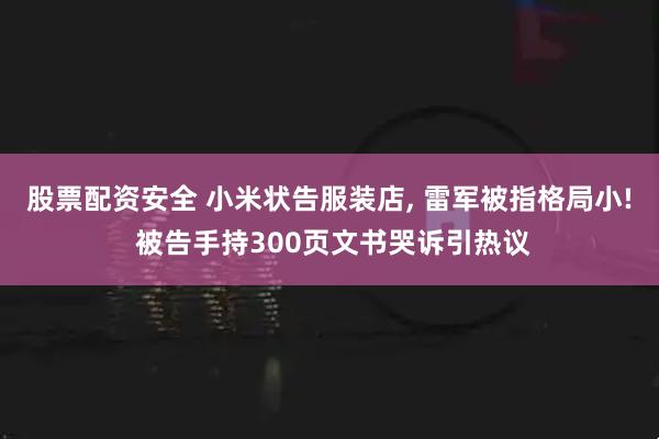 股票配资安全 小米状告服装店, 雷军被指格局小! 被告手持300页文书哭诉引热议