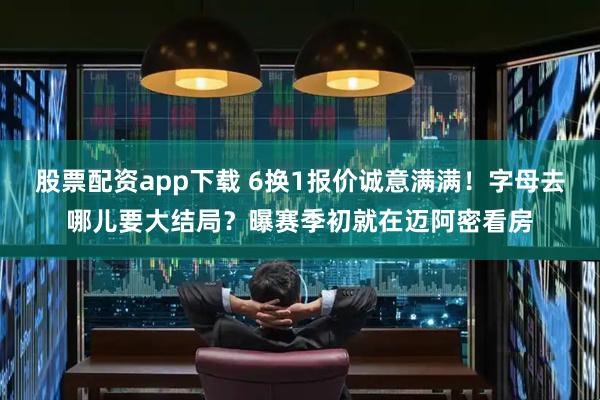 股票配资app下载 6换1报价诚意满满！字母去哪儿要大结局？曝赛季初就在迈阿密看房